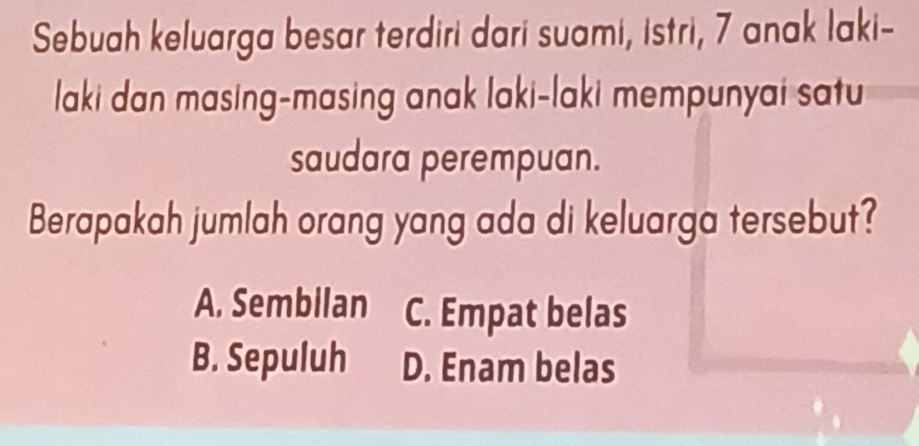 Sebuah keluarga besar terdiri dari suami, istri, 7 anak laki-
laki dan masing-masing anak laki-laki mempunyai satu
saudara perempuan.
Berapakah jumlah orang yang ada di keluarga tersebut?
A. Sembilan C. Empat belas
B. Sepuluh D. Enam belas