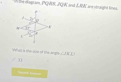 In the diagram, PQRS, JQK and LRK are straight lines.
What is the size of the angle ∠ JKL 7
33
Subenlt Aenwac