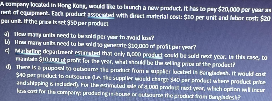 A company located in Hong Kong, would like to launch a new product. It has to pay $20,000 per year as 
rent of equipment. Each product associated with direct material cost: $10 per unit and labor cost: $20
per unit. If the price is set $50 per product 
a) How many units need to be sold per year to avoid loss? 
b) How many units need to be sold to generate $10,000 of profit per year? 
c) Marketing department estimated that only 8,000 product could be sold next year. In this case, to 
maintain $10,000 of profit for the year, what should be the selling price of the product? 
d) There is a proposal to outsource the product from a supplier located in Bangladesh. It would cost
$40 per product to outsource (i.e. the supplier would charge $40 per product where product price 
and shipping is included). For the estimated sale of 8,000 product next year, which option will incur 
less cost for the company: producing in-house or outsource the product from Bangladesh?