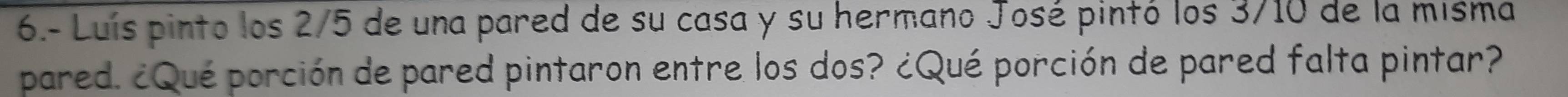 6.- Luís pinto los 2/5 de una pared de su casa y su hermano José pintó los 3/10 de la misma 
pared. ¿Qué porción de pared pintaron entre los dos? ¿Qué porción de pared falta pintar?