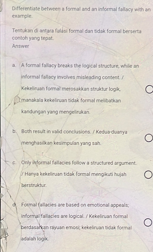 Differentiate between a formal and an informal fallacy with an
example.
Tentukan di antara falasi formal dan tidak formal berserta
contoh yang tepat.
Answer
a. A formal fallacy breaks the logical structure, while an
informal fallacy involves misleading content. /
Kekeliruan formal merosakkan struktur logik,
manakala kekeliruan tidak formal melibatkan
kandungan yang mengelirukan.
b. Both result in valid conclusions. / Kedua-duanya
menghasilkan kesimpulan yang sah.
c. Only informal fallacies follow a structured argument.
/ Hanya kekeliruan tidak formal mengikuti hujah
berstruktur.
d Formal fallacies are based on emotional appeals;
informal fallacies are logical. / Kekeliruan formal
berdasarkan rayuan emosi; kekeliruan tidak formal
adalah logik.