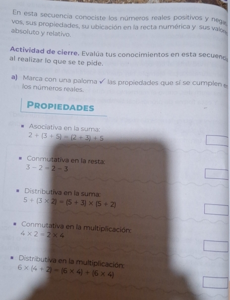 En esta secuencia conociste los números reales positivos y neg 
vos, sus propiedades, su ubicación en la recta numérica y sus valor 
absoluto y relativo. 
Actividad de cierre. Evalúa tus conocimientos en esta secuenci 
al realizar lo que se te pide. 
a) Marca con una paloma las propiedades que sí se cumplen 
los números reales. 
Propiedades 
Asociativa en la suma:
2+(3+5)=(2+3)+5
Conmutativa en la resta:
3-2=2-3
Distributiva en la suma:
5+(3* 2)=(5+3)* (5+2)
Conmutativa en la multiplicación:
4* 2=2* 4
Distributiva en la multiplicación:
6* (4+2)=(6* 4)+(6* 4)