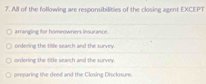 All of the following are responsibilities of the closing agent EXCEPT
arranging for homeowners insurance.
ordering the title search and the survey.
ordering the title search and the survey.
preparing the deed and the Closing Disclosure.