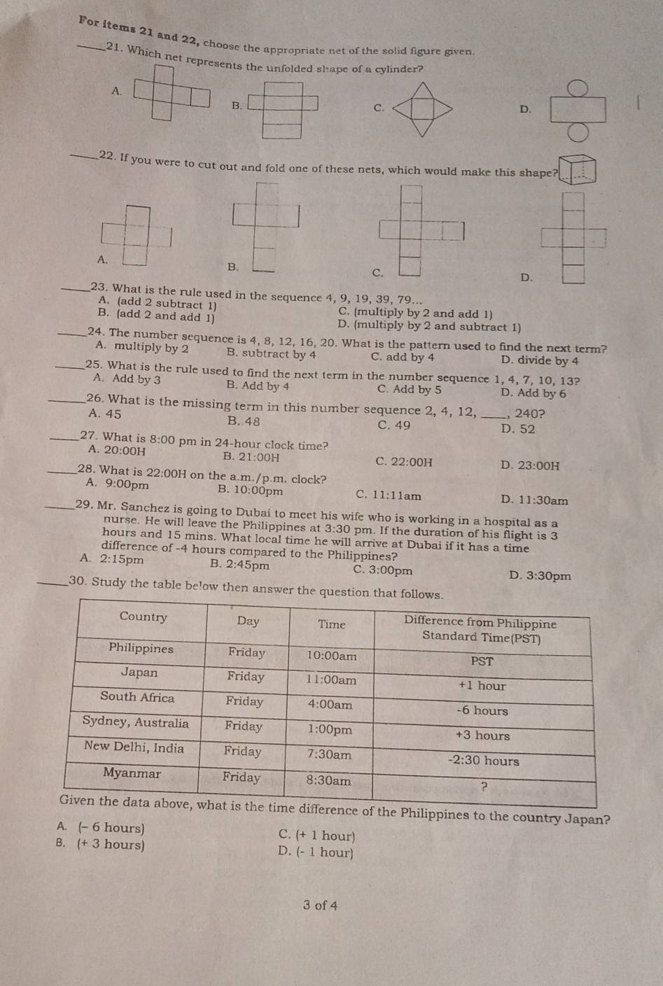 For items 21 and 22, choose the appropriate net of the solid figure given.
21. Which net represents the unfolded shape of a cylinder?
A.
B.
C.
D.
_22. If you were to cut out and fold one of these nets, which would make this shape?
A.
B.
C.
D.
_23. What is the rule used in the sequence 4, 9, 19, 39, 79...
A. (add 2 subtract 1) C. (multiply by 2 and add 1)
B. (add 2 and add 1) D. (multiply by 2 and subtract 1)
_24. The number sequence is 4, 8, 12, 16, 20. What is the pattern used to find the next term?
A. multiply by 2 B. subtract by 4 C. add by 4 D. divide by 4
_25. What is the rule used to find the next term in the number sequence 1, 4, 7, 10, 13?
A. Add by 3 B. Add by 4 C. Add by 5 D. Add by 6
_26. What is the missing term in this number sequence 2, 4, 12,
A. 45 B. 48 _,240?
C. 49 D. 52
_27. What is 8:00 pm in 24-hour clock time?
A. 20:00H B. 21:00H
C. 22:00H D. 23:00H
_28. What is 22:00H on the a.m./p.m. clock?
A. 9:00 pm B. 10:00pm C. 11:11a m
D. 11:30a m
_29. Mr. Sanchez is going to Dubai to meet his wife who is working in a hospital as a
nurse. He will leave the Philippines at 3:30 pm. If the duration of his flight is 3
hours and 15 mins. What local time he will arrive at Dubai if it has a time
difference of -4 hours compared to the Philippines?
A. 2:15p m B. 2:45pm C. 3:00 pm D. 3:30 pm
_30. Study the table below then answer the questi
Philippines to the country Japan?
A. (- 6 hours) C. (+ 1 hour)
B. (+3 hours) D. (- 1 hour)
3 of 4