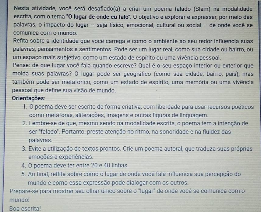 Nesta atividade, você será desafiado(a) a criar um poema falado (Slam) na modalidade
escrita, com o tema "O lugar de onde eu falo'. O objetivo é explorar e expressar, por meio das
palavras, o impacto do lugar - seja físico, emocional, cultural ou social - de onde você se
comunica com o mundo.
Refita sobre a identidade que você carrega e como o ambiente ao seu redor influencia suas
palavras, pensamentos e sentimentos. Pode ser um lugar real, como sua cidade ou bairro, ou
um espaço mais subjetivo, como um estado de espírito ou uma vivência pessoal.
Pense: de que lugar você fala quando escreve? Qual é o seu espaço interior ou exterior que
molda suas palavras? O lugar pode ser geográfico (como sua cidade, bairro, país), mas
também pode ser metafórico, como um estado de espírito, uma memória ou uma vivência
pessoal que define sua visão de mundo.
Orientações:
1. O poema deve ser escrito de forma criativa, com liberdade para usar recursos poéticos
como metáforas, aliterações, imagens e outras figuras de linguagem.
2. Lembre-se de que, mesmo sendo na modalidade escrita, o poema tem a intenção de
ser "falado". Portanto, preste atenção no ritmo, na sonoridade e na fluidez das
palavras.
3. Evite a utilização de textos prontos. Crie um poema autoral, que traduza suas próprias
emoções e experiências.
4. O poema deve ter entre 20 e 40 linhas.
5. Ao final, reflita sobre como o lugar de onde você fala influencia sua percepção do
mundo e como essa expressão pode dialogar com os outros.
Prepare-se para mostrar seu olhar único sobre o "lugar" de onde você se comunica com o
mundo!
Boa escrita!