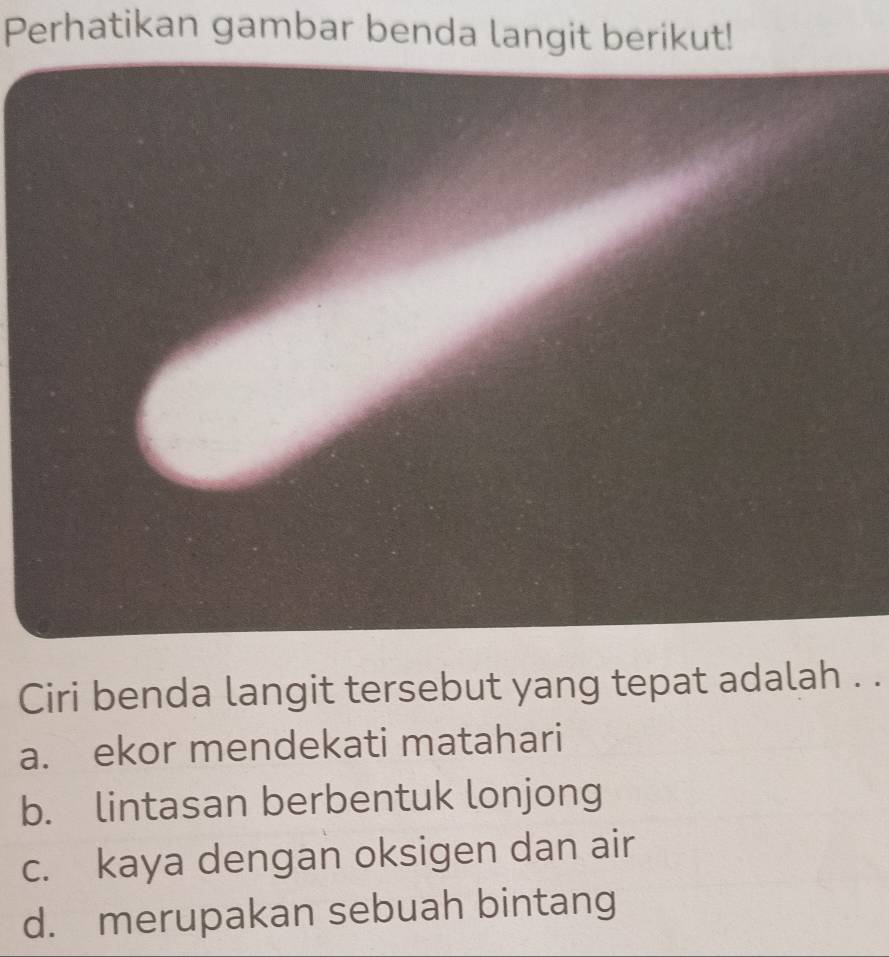 Perhatikan gambar benda langit berikut!
Ciri benda langit tersebut yang tepat adalah . .
a. ekor mendekati matahari
b. lintasan berbentuk lonjong
c. kaya dengan oksigen dan air
d. merupakan sebuah bintang