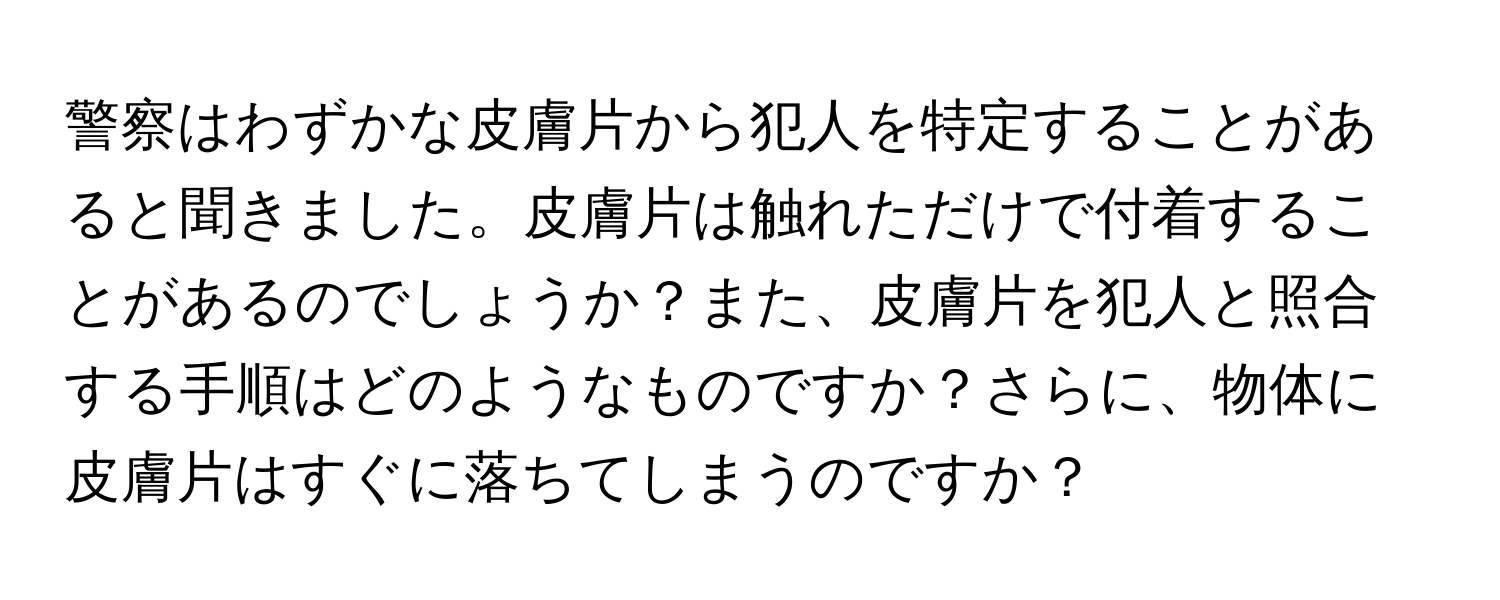 警察はわずかな皮膚片から犯人を特定することがあると聞きました。皮膚片は触れただけで付着することがあるのでしょうか？また、皮膚片を犯人と照合する手順はどのようなものですか？さらに、物体に皮膚片はすぐに落ちてしまうのですか？