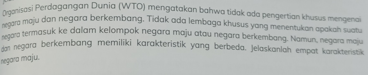 Organisasi Perdagangan Dunia (WTO) mengatakan bahwa tidak ada pengertian khusus mengenai 
negara maju dan negara berkembang. Tidak ada lembaga khusus yang menentukan apakah suatu 
negara termasuk ke dalam kelompok negara maju atau negara berkembang. Namun, negara maju 
dan negara berkembang memiliki karakteristik yang berbeda. Jelaskanlah empat karakteristik 
negara maju.