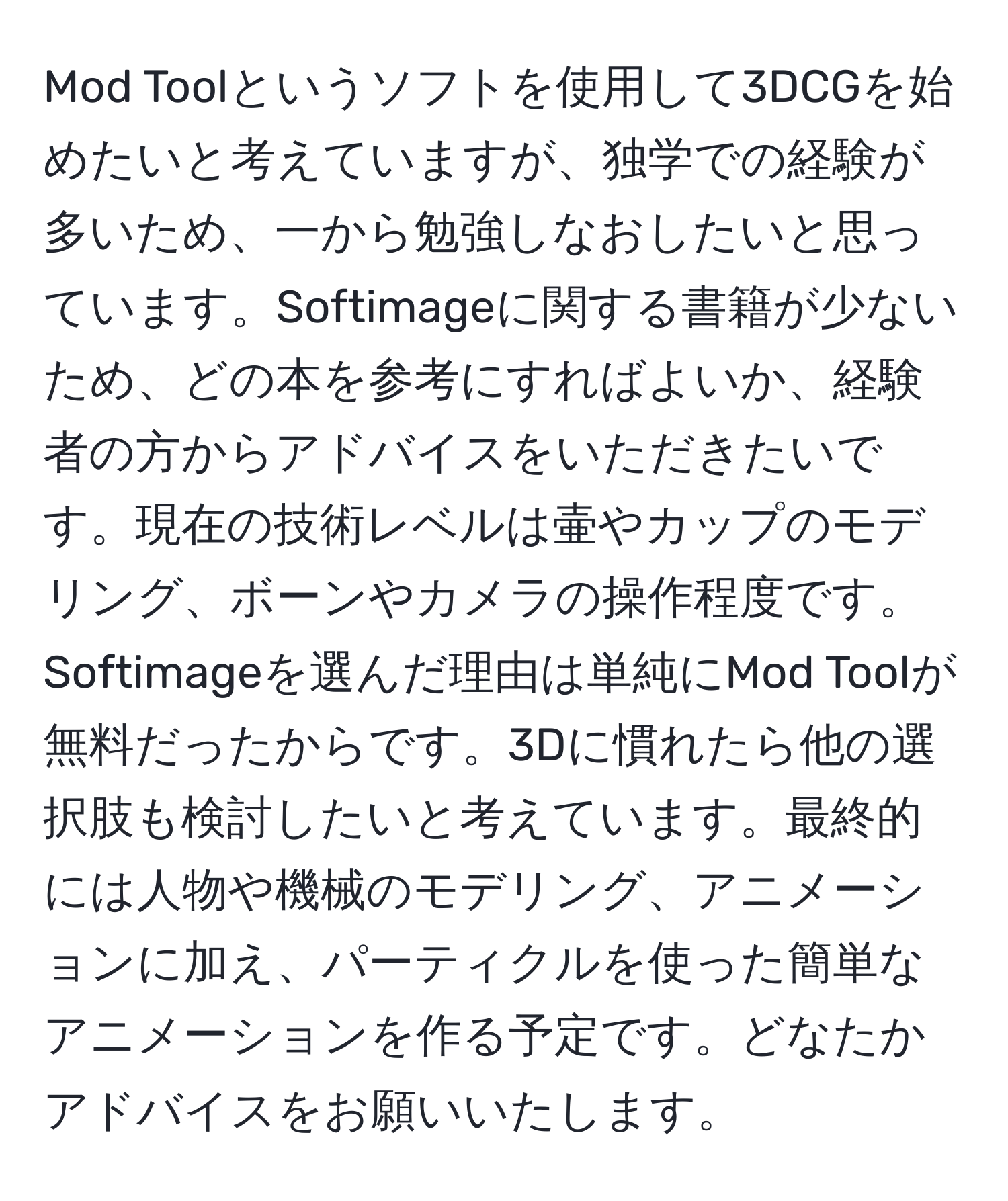 Mod Toolというソフトを使用して3DCGを始めたいと考えていますが、独学での経験が多いため、一から勉強しなおしたいと思っています。Softimageに関する書籍が少ないため、どの本を参考にすればよいか、経験者の方からアドバイスをいただきたいです。現在の技術レベルは壷やカップのモデリング、ボーンやカメラの操作程度です。Softimageを選んだ理由は単純にMod Toolが無料だったからです。3Dに慣れたら他の選択肢も検討したいと考えています。最終的には人物や機械のモデリング、アニメーションに加え、パーティクルを使った簡単なアニメーションを作る予定です。どなたかアドバイスをお願いいたします。