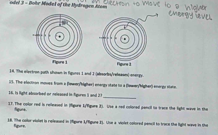 odel 3 - Bohr Model of the Hydrogen Atom 

14. The electron path shown in figures 1 and 2 (absorbs/releases) energy. 
15. The electron moves from a (lower/higher) energy state to a (lower/higher) energy state. 
_ 
16. Is light absorbed or released in figures 1 and 27
17. The color red is released in (figure 1/figure 2). Use a red colored pencil to trace the light wave in the 
figure. 
18. The color violet is released in (figure 1/figure 2). Use a violet colored pencil to trace the light wave in the 
figure.