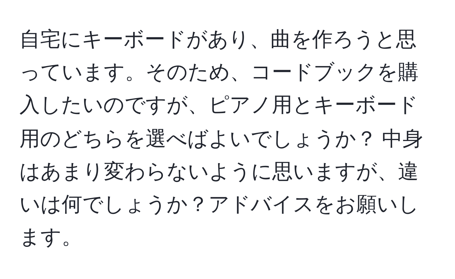 自宅にキーボードがあり、曲を作ろうと思っています。そのため、コードブックを購入したいのですが、ピアノ用とキーボード用のどちらを選べばよいでしょうか？ 中身はあまり変わらないように思いますが、違いは何でしょうか？アドバイスをお願いします。