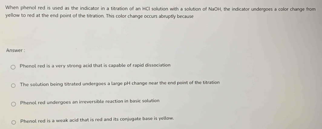 When phenol red is used as the indicator in a titration of an HCl solution with a solution of NaOH, the indicator undergoes a color change from
yellow to red at the end point of the titration. This color change occurs abruptly because
Answer :
Phenol red is a very strong acid that is capable of rapid dissociation
The solution being titrated undergoes a large pH change near the end point of the titration
Phenol red undergoes an irreversible reaction in basic solution
Phenol red is a weak acid that is red and its conjugate base is yellow.