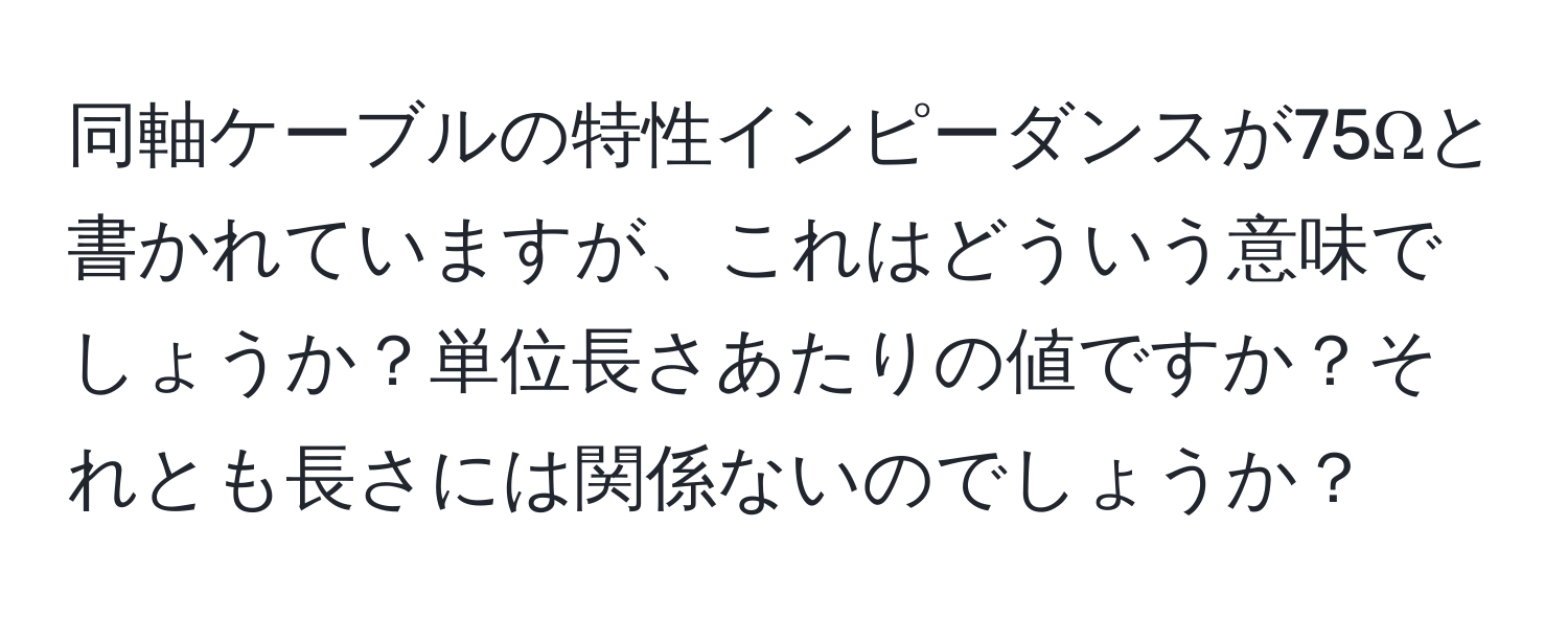 同軸ケーブルの特性インピーダンスが75Ωと書かれていますが、これはどういう意味でしょうか？単位長さあたりの値ですか？それとも長さには関係ないのでしょうか？