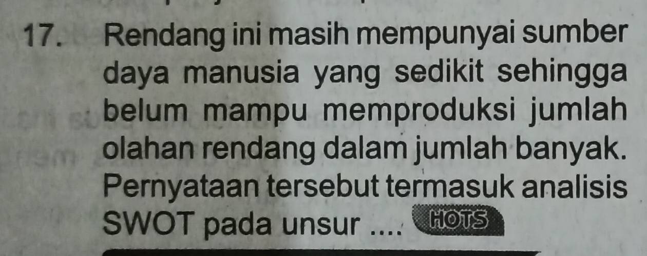 Rendang ini masih mempunyai sumber 
daya manusia yang sedikit sehingga 
belum mampu memproduksi jumlah 
olahan rendang dalam jumlah banyak. 
Pernyataan tersebut termasuk analisis 
SWOT pada unsur ... HOTS