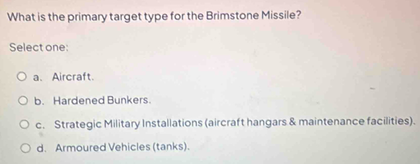 What is the primary target type for the Brimstone Missile?
Select one:
a、Aircraft.
b. Hardened Bunkers.
c. Strategic Military Installations (aircraft hangars & maintenance facilities).
d、 Armoured Vehicles (tanks).