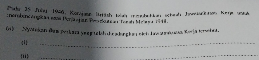 Pada 25 Julai 1946, Kerajaan British telah menubuhkan sebuah Jawatankuasa Kerja untuk 
membincangkan asas Perjanjian Persekutuan Tanah Melayu 1948. 
(d) Nyatakan dua perkara yang telah dicadangkan olch Jawatankuasa Kerja tersebut. 
(i) 
_ 
(ii) 
_ 
_