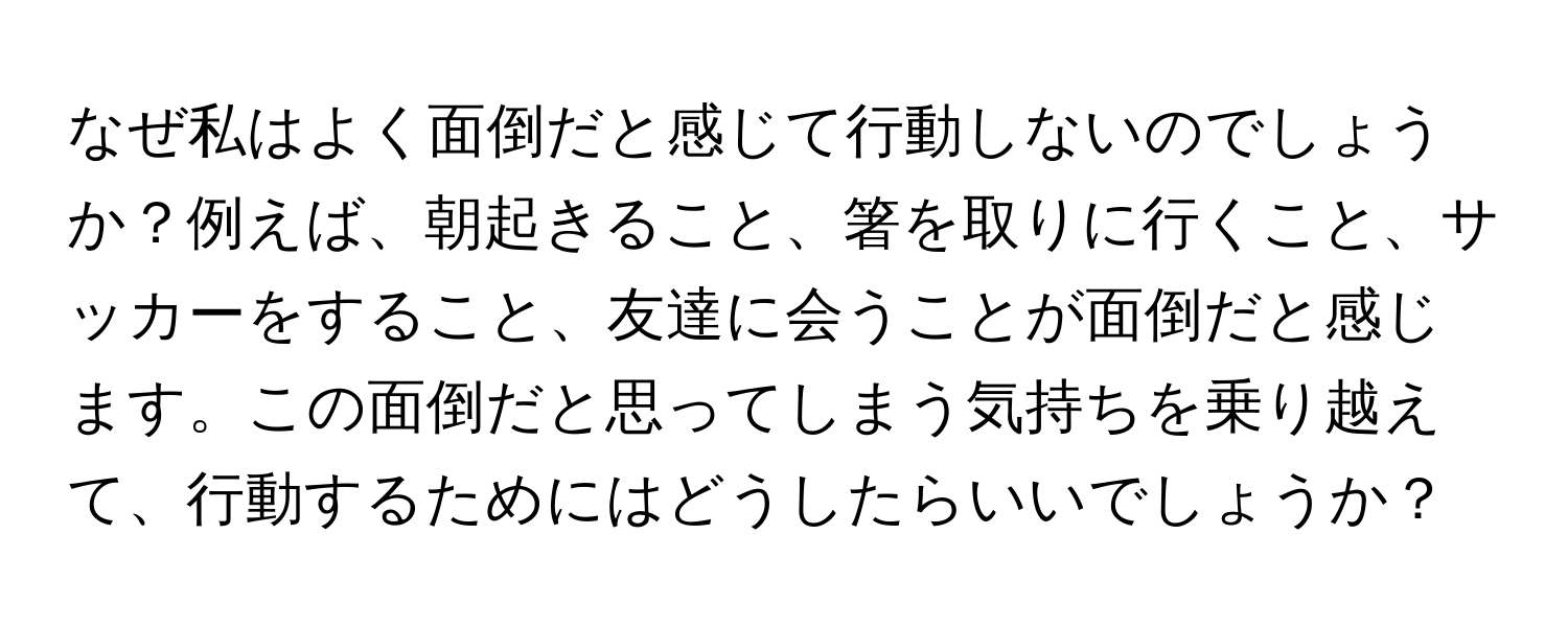 なぜ私はよく面倒だと感じて行動しないのでしょうか？例えば、朝起きること、箸を取りに行くこと、サッカーをすること、友達に会うことが面倒だと感じます。この面倒だと思ってしまう気持ちを乗り越えて、行動するためにはどうしたらいいでしょうか？