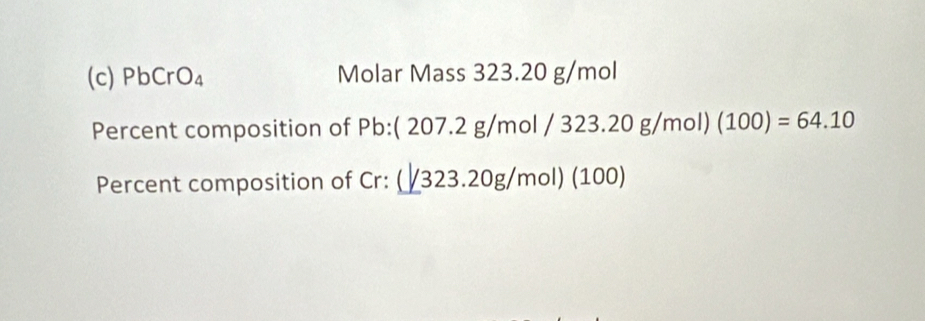 PbCrO_4 Molar Mass 323.20 g/mol
Percent composition of Pb : ( 207.2 g/mol /323.20 g/mol) (100)=64.10
Percent composition of Cr: (/323.20g/mol) (100)