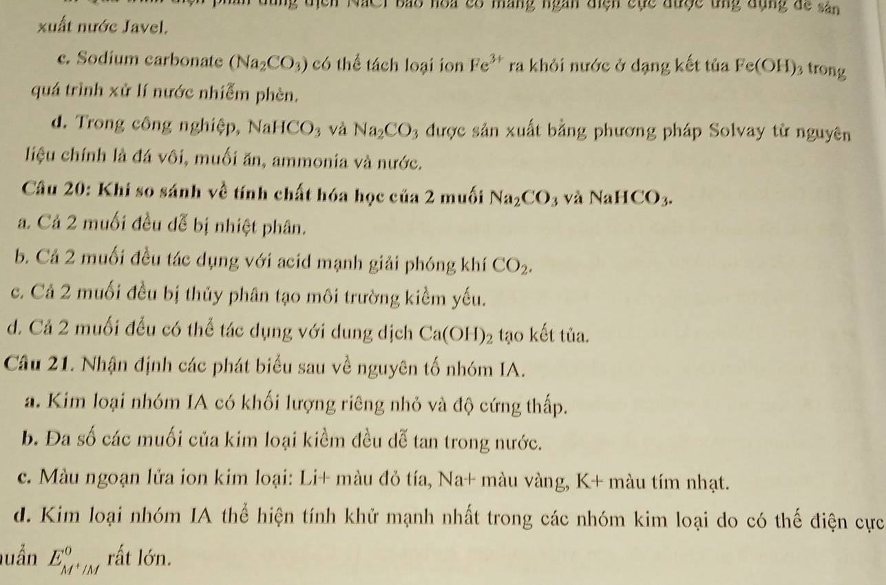 en NắCi báo hoa có máng ngàn điện cục được ung đụng đề sân
xuất nước Javel,
c. Sodium carbonate (Na_2CO_3) có thể tách loại ion Fe^(3+) ra khỏi nước ở dạng kết tủa Fe(OH) 3 trong
quá trình xử lí nước nhiễm phèn.
d. Trong công nghiệp, NaHC CO_3 và Na_2CO 3 được sản xuất bằng phương pháp Solvay từ nguyên
liệu chính là đá vôi, muối ăn, ammonia và nước.
Cầu 20: Khi so sánh về tính chất hóa học của 2 muối Na_2CO 3 và NaHCO_3.
a. Cả 2 muối đều đễ bị nhiệt phân.
b. Cả 2 muối đều tác dụng với acid mạnh giải phóng khí CO_2.
c. Cả 2 muối đều bị thủy phân tạo môi trường kiểm yếu.
d. Cả 2 muối đều có thể tác dụng với dung dịch Ca(OH)_2 tạo kết tủa.
Câu 21. Nhận định các phát biểu sau về nguyên tố nhóm IA.
a. Kim loại nhóm IA có khối lượng riêng nhỏ và độ cứng thấp.
b. Đa số các muối của kim loại kiểm đều dễ tan trong nước.
c. Màu ngoạn lửa ion kim loại: Li+ màu đỏ tía, Na+ màu vàng, K+ màu tím nhạt.
d. Kim loại nhóm IA thể hiện tính khử mạnh nhất trong các nhóm kim loại do có thế điện cực
luần E_M^+/M^0 rất lớn.