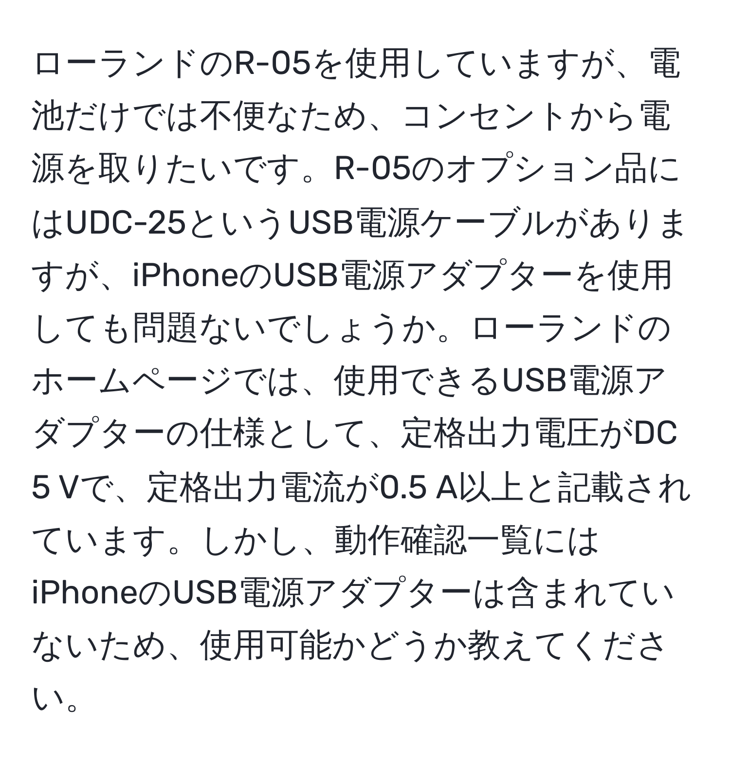 ローランドのR-05を使用していますが、電池だけでは不便なため、コンセントから電源を取りたいです。R-05のオプション品にはUDC-25というUSB電源ケーブルがありますが、iPhoneのUSB電源アダプターを使用しても問題ないでしょうか。ローランドのホームページでは、使用できるUSB電源アダプターの仕様として、定格出力電圧がDC 5 Vで、定格出力電流が0.5 A以上と記載されています。しかし、動作確認一覧にはiPhoneのUSB電源アダプターは含まれていないため、使用可能かどうか教えてください。