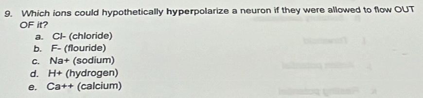 Which ions could hypothetically hyperpolarize a neuron if they were allowed to flow OUT
OF it?
a. Cl- (chloride)
b. F- (flouride)
C. Na+ (sodium)
d. H+ (hydrogen)
e. Ca++ (calcium)