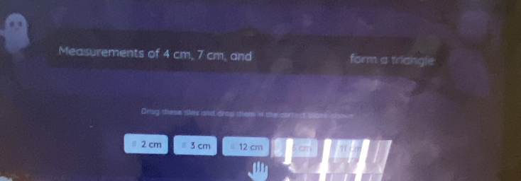 Measurements of 4 cm, 7 cm, and form a tricngle 
Drag these tiles and or
2 cm 3 cm 12 cm
