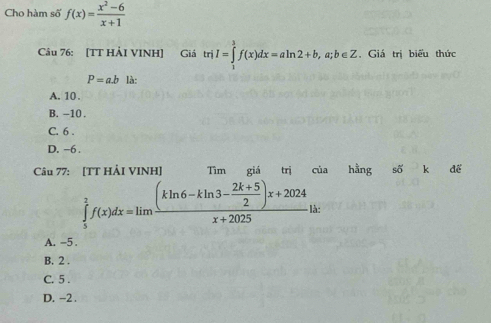 Cho hàm số f(x)= (x^2-6)/x+1 
Câu 76: [TT HẢI VINH] Giá trị I=∈tlimits _1^(3f(x)dx=aln 2+b,a;b∈ Z , Giá trị biểu thức
P=a.bla:
A. 10.
B. -10.
C. 6.
D. −6.
Câu 77: [TT HẢI VINH] Tìm giá trị của hằng shat O)k để
∈tlimits _5^(2f(x)dx=limlimits frac (kln 6-kln 3-frac 2k+5)2)x+2024x+2025 là:
A. -5.
B. 2.
C. 5.
D. -2.