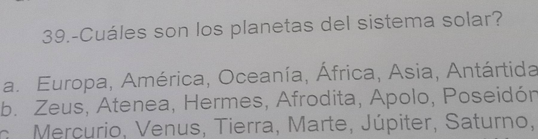 39.-Cuáles son los planetas del sistema solar?
a. Europa, América, Oceanía, África, Asia, Antártida
b. Zeus, Atenea, Hermes, Afrodita, Apolo, Poseidón
o Mercurio, Venus, Tierra, Marte, Júpiter, Saturno,