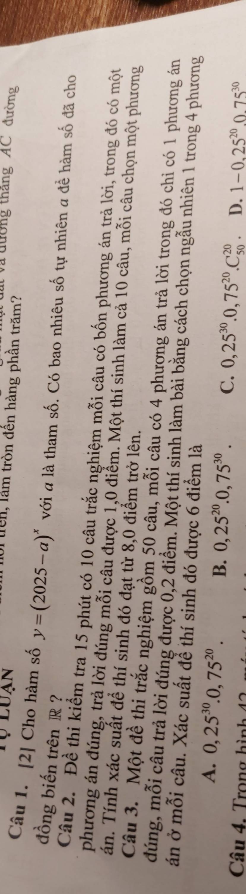 Tự luạn
t Và đường thắng 'AC đường
oi trên, làm tròn đến hàng phần trăm?
Câu 1. [2] Cho hàm số y=(2025-a)^x với a là tham số. Có bao nhiêu số tự nhiên a để hàm số đã cho
đồng biến trên R ?
Câu 2. Đề thi kiểm tra 15 phút có 10 câu trắc nghiệm mỗi câu có bốn phương án trả lời, trong đó có một
phương án đúng, trả lời đúng mỗi câu được 1,0 điểm. Một thí sinh làm cả 10 câu, mỗi câu chọn một phương
Tán. Tính xác suất để thí sinh đó đạt từ 8,0 điểm trở lên.
Câu 3. Một đề thi trắc nghiệm gồm 50 câu, mỗi câu có 4 phượng án trả lời trong đó chi có 1 phương án
đúng, mỗi câu trả lời đúng được 0,2 điểm. Một thí sinh làm bài bằng cách chọn ngẫu nhiên 1 trong 4 phương
án ở mỗi câu. Xác suất để thí sinh đó được 6 điểm là
B.
A. 0, 25^(30).0,75^(20). 0,25^(20).0,75^(30). C. 0,25^(30).0,75^(20). C_(50)^(20) D. 1-0.25^(20). 0.75^(30)
Câu 4. Trong h ì n
