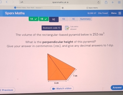 A sparxmaths.uk ii + B8 
Prina Video: Teen Woll - Seasss 1 □ Sparx Maths 
Sparx Maths 18,089 XP Elie Pawell Menu 
1A 1B 1C 1D 1E Summary 
Bookwork code: 1C allowed Calculator 
The volume of the rectangular-based pyramid below is 252cm^3. 
What is the perpendicular height of this pyramid? 
Give your answer in centimetres (cm), and give any decimal answers to 1d.p. 
Previous Watch video Answer