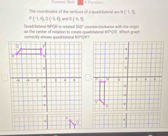 Current Skill 4 Penalties 
The coordinates of the vertices of a quadrilateral are N(-1,5),
P(-1,6), Q(-5,6) , and R(-6,5). 
Quadrilateral NPQR is rotated 360° counterclockwise with the origin 
as the center of rotation to create quadrilateral N'P'Q'R'. Which graph 
correctly shows quadrilateral N'P'Q'R'?
Q
6