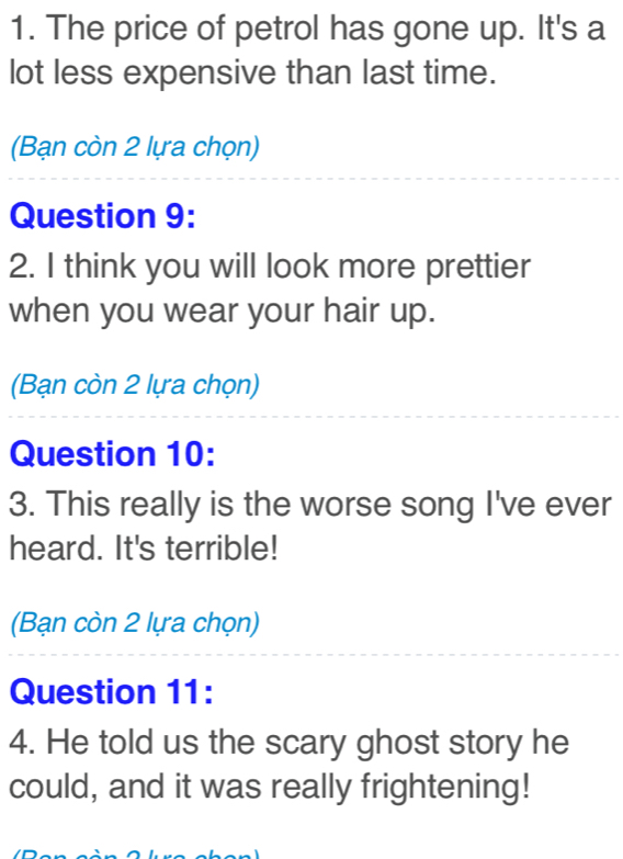 The price of petrol has gone up. It's a 
lot less expensive than last time. 
(Bạn còn 2 lựa chọn) 
Question 9: 
2. I think you will look more prettier 
when you wear your hair up. 
(Bạn còn 2 lựa chọn) 
Question 10: 
3. This really is the worse song I've ever 
heard. It's terrible! 
(Bạn còn 2 lựa chọn) 
Question 11: 
4. He told us the scary ghost story he 
could, and it was really frightening!