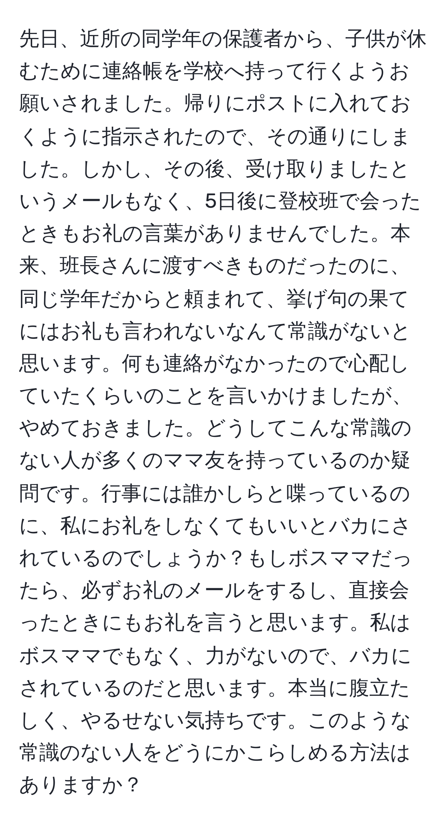 先日、近所の同学年の保護者から、子供が休むために連絡帳を学校へ持って行くようお願いされました。帰りにポストに入れておくように指示されたので、その通りにしました。しかし、その後、受け取りましたというメールもなく、5日後に登校班で会ったときもお礼の言葉がありませんでした。本来、班長さんに渡すべきものだったのに、同じ学年だからと頼まれて、挙げ句の果てにはお礼も言われないなんて常識がないと思います。何も連絡がなかったので心配していたくらいのことを言いかけましたが、やめておきました。どうしてこんな常識のない人が多くのママ友を持っているのか疑問です。行事には誰かしらと喋っているのに、私にお礼をしなくてもいいとバカにされているのでしょうか？もしボスママだったら、必ずお礼のメールをするし、直接会ったときにもお礼を言うと思います。私はボスママでもなく、力がないので、バカにされているのだと思います。本当に腹立たしく、やるせない気持ちです。このような常識のない人をどうにかこらしめる方法はありますか？