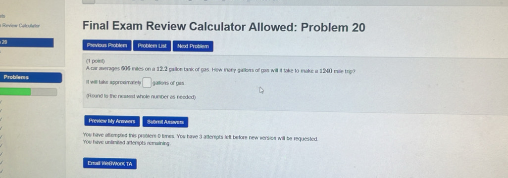 its 
Review Calculator Final Exam Review Calculator Allowed: Problem 20 
20 
Previous Problem Problem List Next Problem 
(1 point) 
A car averages 606 miles on a 12.2 gallon tank of gas. How many gallons of gas will it take to make a 1240 mile trip? 
Problems It will take approximately □ gallons of gas. 
(Round to the nearest whole number as needed) 
Preview My Answers Submit Answers 
You have attempted this problem 0 times. You have 3 attempts left before new version will be requested. 
You have unlimited attempts remaining. 
Email WeBWorK TA