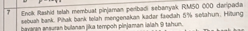 Encik Rashid telah membuat pinjaman peribadi sebanyak RM50 000 daripada 
sebuah bank. Pihak bank telah mengenakan kadar faedah 5% setahun、 Hitung 
bayaran ansuran bulanan jika tempoh pinjaman ialah 9 tahun.