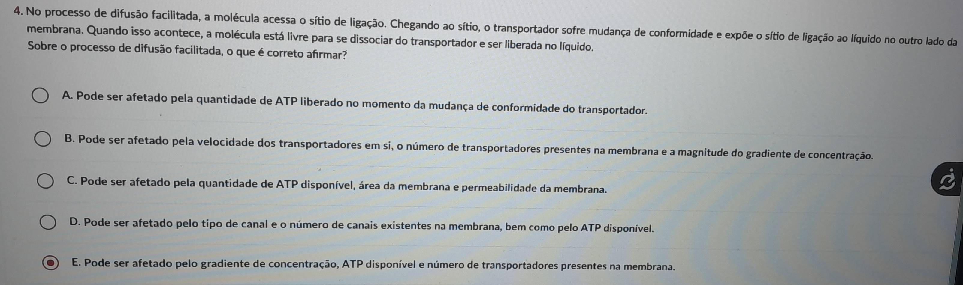 No processo de difusão facilitada, a molécula acessa o sítio de ligação. Chegando ao sítio, o transportador sofre mudança de conformidade e expõe o sítio de ligação ao líquido no outro lado da
membrana. Quando isso acontece, a molécula está livre para se dissociar do transportador e ser liberada no líquido.
Sobre o processo de difusão facilitada, o que é correto afırmar?
A. Pode ser afetado pela quantidade de ATP liberado no momento da mudança de conformidade do transportador.
B. Pode ser afetado pela velocidade dos transportadores em si, o número de transportadores presentes na membrana e a magnitude do gradiente de concentração.
C. Pode ser afetado pela quantidade de ATP disponível, área da membrana e permeabilidade da membrana.
D. Pode ser afetado pelo tipo de canal e o número de canais existentes na membrana, bem como pelo ATP disponível.
E. Pode ser afetado pelo gradiente de concentração, ATP disponível e número de transportadores presentes na membrana.