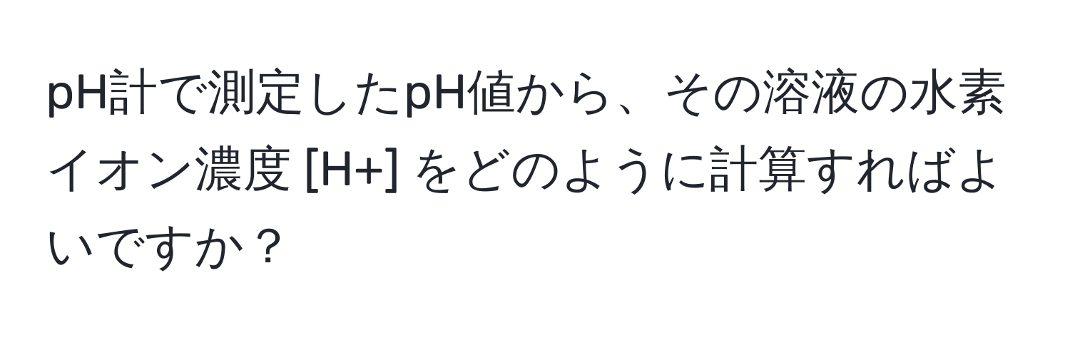 pH計で測定したpH値から、その溶液の水素イオン濃度 [H+] をどのように計算すればよいですか？