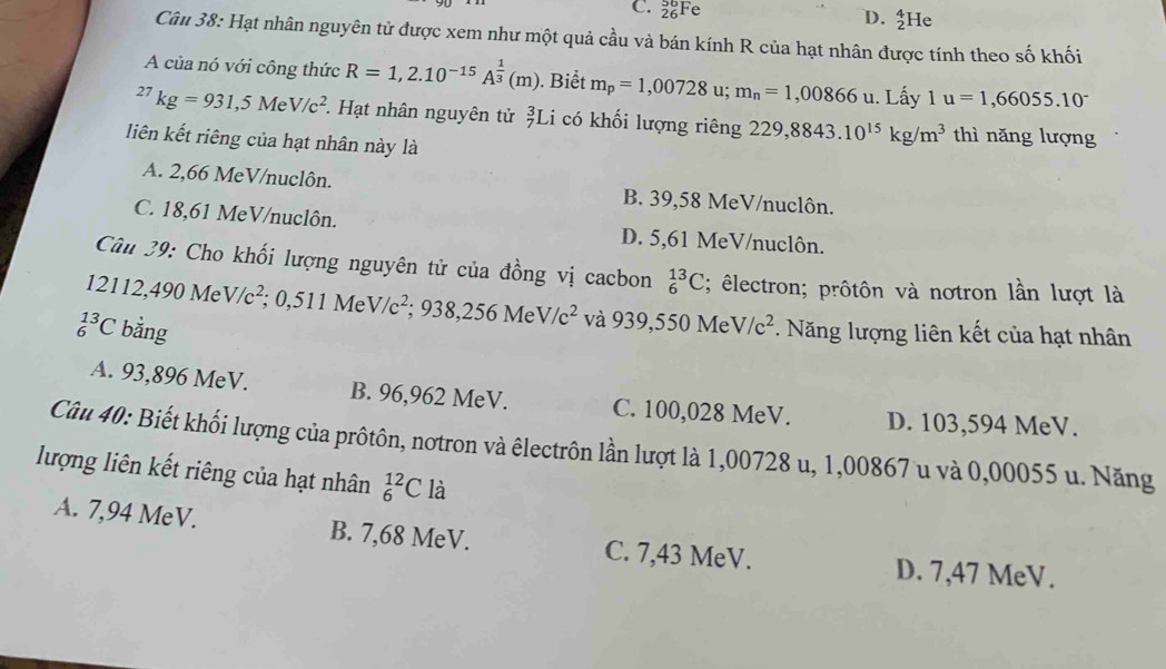 C. _(26)^(56)Fe _2^(4He
D.
Câu 38: Hạt nhân nguyên tử được xem như một quả cầu và bán kính R của hạt nhân được tính theo số khối
A của nó với công thức R=1,2.10^-15)A^(frac 1)3(m). Biết m_p=1,00728 u; m_n=1,00866u. Lấy 1u=1,66055.10^(-^(27)kg=931,5MeV/c^2) Hạt nhân nguyên tử _7^(3L i có khối lượng riêng 229,8843.10^15)kg/m^3 thì nǎng lượng
liên kết riêng của hạt nhân này là
A. 2,66 MeV/nuclôn. B. 39,58 MeV/nuclôn.
C. 18,61 MeV/nuclôn. D. 5,61 MeV/nuclôn.
Câu 29: Cho khối lượng nguyên tử của đồng vị cacbon _6^((13)C; êlectron; prôtôn và nơtron lần lượt là
12112,490 Me V/c^2) ;0,511MeV/c^2;938,256MeV/c^2 và 939,550 Me V/c^2
_6^(13)C bằng . Năng lượng liên kết của hạt nhân
A. 93,896 MeV. B. 96,962 MeV. C. 100,028 MeV. D. 103,594 MeV.
Câu 40: Biết khối lượng của prôtôn, nơtron và êlectrôn lần lượt là 1,00728 u, 1,00867 u và 0,00055 u. Năng
lượng liên kết riêng của hạt nhân _6^(12)Cla
A. 7,94 MeV. B. 7,68 MeV. C. 7,43 MeV.
D. 7,47 MeV.