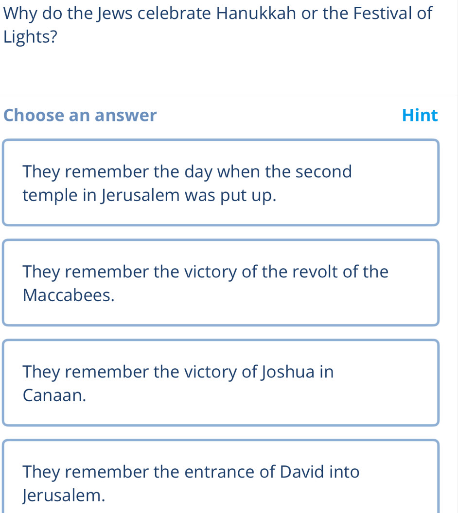 Why do the Jews celebrate Hanukkah or the Festival of
Lights?
Choose an answer Hint
They remember the day when the second
temple in Jerusalem was put up.
They remember the victory of the revolt of the
Maccabees.
They remember the victory of Joshua in
Canaan.
They remember the entrance of David into
Jerusalem.