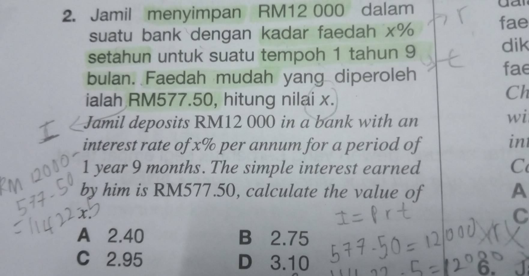 Jamil menyimpan RM12 000 dalam
gar
suatu bank dengan kadar faedah x%
fae
setahun untuk suatu tempoh 1 tahun 9
dik
bulan. Faedah mudah yang diperoleh
fae
ialah RM577.50, hitung nilai x.
Ch
Jamil deposits RM12 000 in a bank with an
wi
interest rate of x% per annum for a period of
in
1 year 9 months. The simple interest earned C
by him is RM577.50, calculate the value of A
C
A 2.40 B 2.75
C 2.95 D 3.10