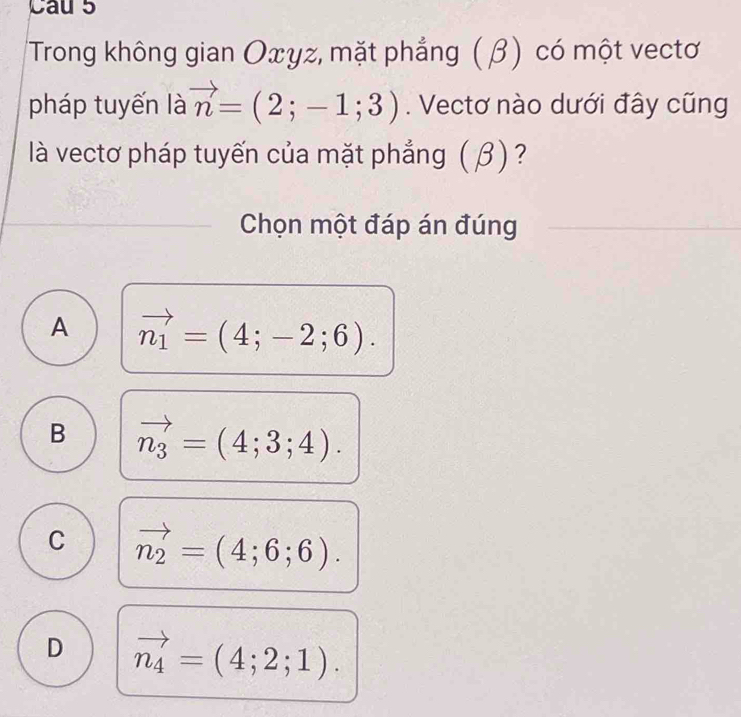 Cau 5
'Trong không gian Oxγz, mặt phẳng (β) có một vectơ
pháp tuyến là vector n=(2;-1;3). Vectơ nào dưới đây cũng
là vectơ pháp tuyến của mặt phẳng ( β ) ?
Chọn một đáp án đúng
A vector n_1=(4;-2;6).
B vector n_3=(4;3;4).
C vector n_2=(4;6;6).
D vector n_4=(4;2;1).