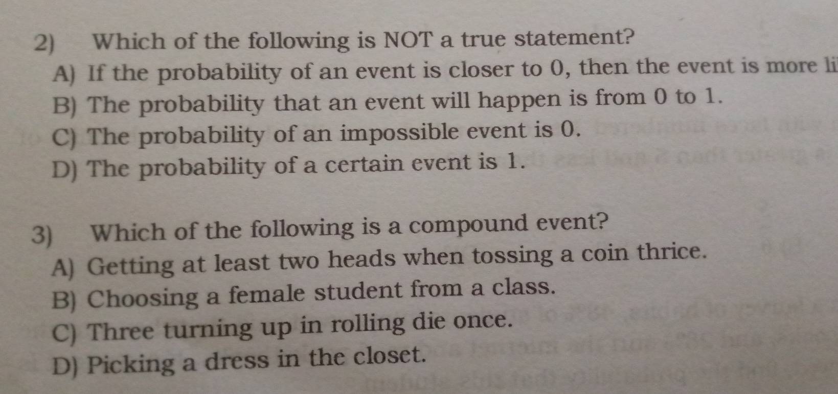 Which of the following is NOT a true statement?
A) If the probability of an event is closer to 0, then the event is more li
B) The probability that an event will happen is from 0 to 1.
C) The probability of an impossible event is 0.
D) The probability of a certain event is 1.
3) Which of the following is a compound event?
A) Getting at least two heads when tossing a coin thrice.
B) Choosing a female student from a class.
C) Three turning up in rolling die once.
D) Picking a dress in the closet.