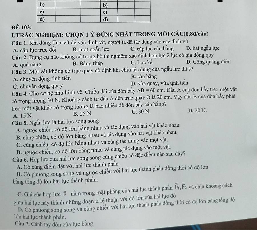 để 10
I.TRÁC NGHIỆM: CHQN 1 Ý ĐÚNG NHÁT TRONG MỗI CÂU(0,8đ/câu)
Câu 1. Khi dùng Tua-vít đề vặn đinh vít, người ta đã tác dụng vào các đinh vít
A. cặp lực trực đối B. một ngẫu lực C. cặp lực cân bằng D. hai ngẫu lực
Câu 2. Dụng cụ nào không có trong bộ thí nghiệm xác định hợp lực 2 lực có giá đồng quy
A. quả nặng B. Bảng thép C. Lực kế D. Cổng quang điện
Câu 3. Một vật không có trục quay cố định khi chịu tác dụng của ngẫu lực thì sẽ
A. chuyển động tịnh tiến B. cân bằng
C. chuyển động quay D. vừa quay, vừa tịnh tiến
Câu 4. Cho cơ hệ như hình vẽ. Chiều dài của đòn bầy AB=60cm Đầu A của đòn bầy treo một vật
có trọng lượng 30 N. Khoảng cách từ đầu A đến trục quay O là 20 cm. Vậy đầu B của đòn bầy phải
treo một vật khác có trọng lượng là bao nhiêu để đòn bầy cân bằng?
A. 15 N. B. 25 N. C. 30 N.
D. 20 N.
Câu 5. Ngẫu lực là hai lực song song,
A. ngược chiều, có độ lớn bằng nhau và tác dụng vào hai vật khác nhau
B. cùng chiều, có độ lớn bằng nhau và tác dụng vào hai vật khác nhau.
C. cùng chiều, có độ lớn bằng nhau và cùng tác dụng vào một vật.
D. ngược chiều, có độ lớn bằng nhau và cùng tác dụng vào một vật.
Câu 6. Hợp lực của hai lực song song cùng chiều có đặc điểm nào sau đây?
A. Có cùng điểm đặt với hai lực thành phần.
B. Có phương song song và ngược chiều với hai lực thành phần đồng thời có độ lớn
bằng tổng độ lớn hai lực thành phần.
C. Giá của hợp lực F nằm trong mặt phẳng của hai lực thành phần vector F_1,vector F_2 và chia khoảng cách
giữa hai lực này thành những đoạn tỉ lệ thuận với độ lớn của hai lực đó
D. Có phương song song và cùng chiều với hai lực thành phần đồng thời có độ lớn bằng tổng độ
lớn hai lực thành phần.
Câu 7. Cánh tay đòn của lực bằng