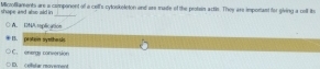 Miczofilaments are a companent of a cell's cytoskeleton and are made of the protain actls. They are imporant for giving a cell ite shape and also aid in
_
A. 12NA. toplication
I. protem systhesis
C. enargy conversion
D. cellislar movement