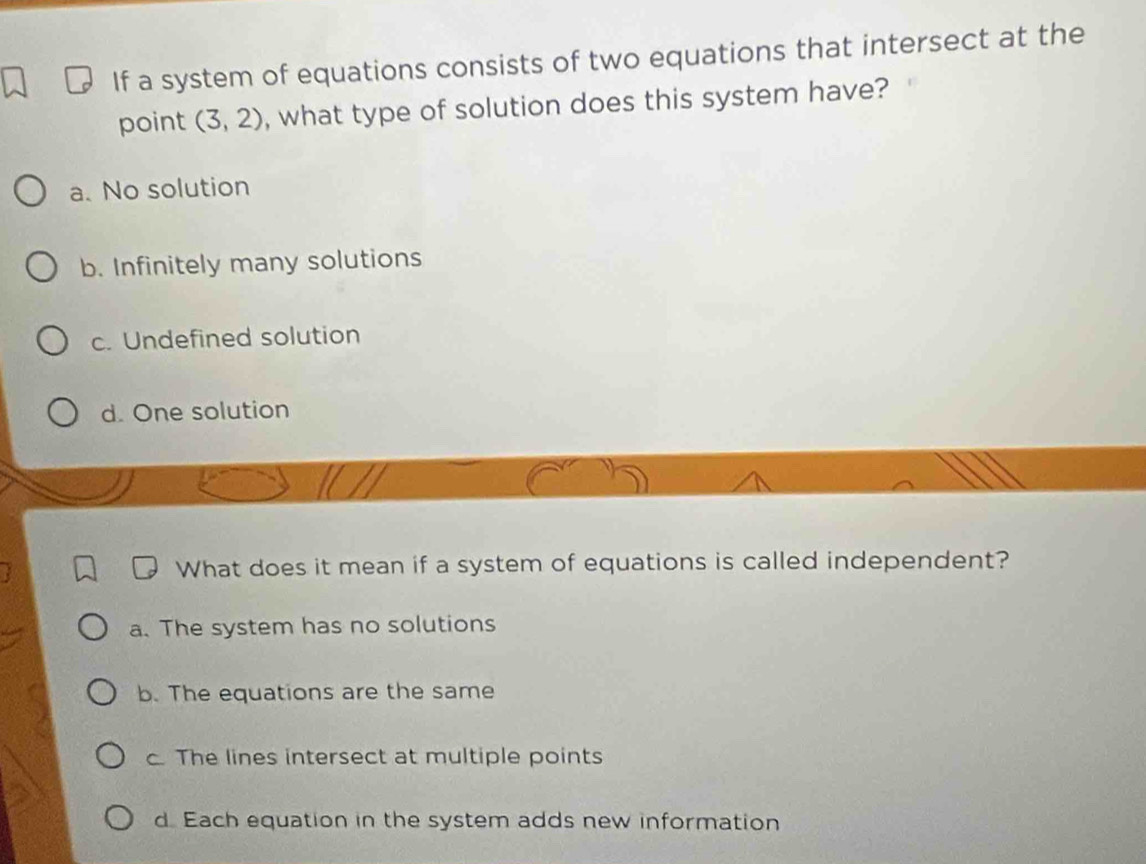 If a system of equations consists of two equations that intersect at the
point (3,2) , what type of solution does this system have?
a. No solution
b. Infinitely many solutions
c. Undefined solution
d. One solution
What does it mean if a system of equations is called independent?
a. The system has no solutions
b. The equations are the same
c The lines intersect at multiple points
d Each equation in the system adds new information