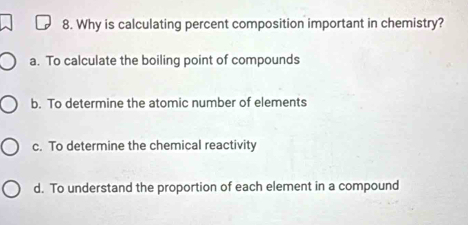 Why is calculating percent composition important in chemistry?
a. To calculate the boiling point of compounds
b. To determine the atomic number of elements
c. To determine the chemical reactivity
d. To understand the proportion of each element in a compound