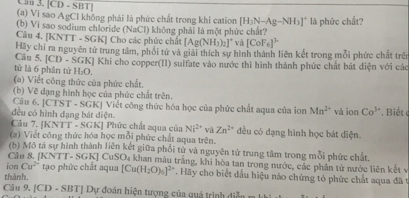 Cầu 3. [CD - SBT]
(a) Vì sao AgCl không phải là phức chất trong khi cation [H_3N-Ag-NH_3]^+ là phức chất?
(b) Vì sao sodium chloride (NaCl) không phải là một phức chất?
Câu 4. [KNTT - SGK] Cho các phức chất [Ag(NH_3)_2]^+ và [CoF_6]^3-
Hãy chi ra nguyên tử trung tâm, phối tử và giải thích sự hình thành liên kết trong mỗi phức chất trên
Câu 5. [CD - ŠGK] Khi cho copper(II) sulfate vào nước thì hình thành phức chất bát diện với các
tử là 6 phân tử H_2O.
(a) Viết công thức của phức chất.
(b) Vẽ dạng hình học của phức chất trên.
Câu 6. [CTST - SGK] Viết công thức hóa học của phức chất aqua của ion Mn^(2+) và ion Co^(3+)
đều có hình dạng bát diện.  Biết c
Câu 7. [KNTT - SGK] Phức chất aqua của Ni^(2+) và Zn^(2+) đều có dạng hình học bát diện.
(a) Viết công thức hóa học mỗj phức chất aqua trên.
(b) Mô tả sự hình thành liên kết giữa phối tử và nguyên tử trung tâm trong mỗi phức chất.
Câu 8. [KNTT- SGK] CuSO_4 khan màu trắng, khi hòa tan trong nước, các phân tử nước liên kết v
ion Cu^(2+) tạo phức chất aqua [Cu(H_2O)_6]^2+ T. Hãy cho biết dấu hiệu nào chứng tỏ phức chất aqua đã t
thành.
Câu 9. [CD-SBT] Dự đoán hiện tượng của quá trình diễn m