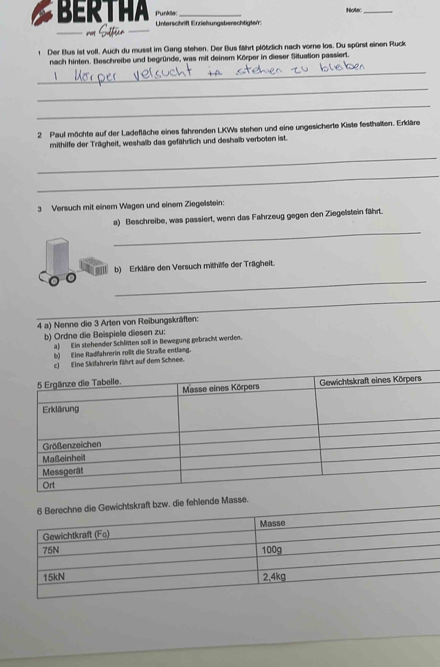 BERTHA Punkte: _Note:_
von Sitter
Unterschrift Erziehungsberechtigte/r:
1 Der Bus ist voll. Auch du musst im Gang stehen. Der Bus fährt plötzlich nach vorne los. Du spürst einen Ruck
nach hinten. Beschreibe und begründe, was mit deinem Körper in dieser Situation passiert.
_
_
_
2 Paul möchte auf der Ladefläche eines fahrenden LKWs stehen und eine ungesicherte Kiste festhalten. Erkläre
mithilfe der Trägheit, weshalb das gefährlich und deshalb verboten ist.
_
_
3 Versuch mit einem Wagen und einem Ziegelstein:
_
a) Beschreibe, was passiert, wenn das Fahrzeug gegen den Ziegelstein fährt.
_
b) Erkläre den Versuch mithilfe der Trägheit.
_
4 a) Nenne die 3 Arten von Reibungskräften:
b) Ordne die Beispiele diesen zu:
a) Ein stehender Schlitten soll in Bewegung gebracht werden.
b) Eine Radfahrerin rollt die Straße entlang.
c) Eine Skifahrerin fährt auf dem Schnee.
die fehlende Masse.