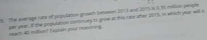 The average rate of population growth between 2013 and 2015 is 0.35 milllion people 
per year. If the population continues to grow at this rate after 2015, in which year will it 
reach 40 milllion? Explain your reasoning.