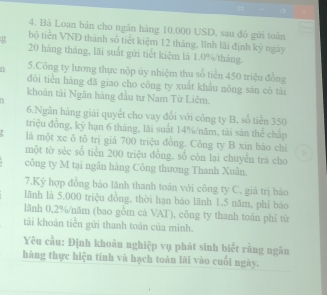 Bà Loan bản cho ngân hàng 10.000 USD, sau đỏ gửi toàn 
bộ tiền VND thành số tiết kiệm 12 tháng, lĩnh lãi định kỳ ngày
20 hàng tháng, lãi suất gửi tiết kiệm là 1.0%/tháng. 
n 5.Công ty lương thực nộp ủy nhiệm thu số tiền 450 triệu đồng 
đòi tiên hàng đã giao cho công ty xuất khẩu nōng sán cô tài 
khoản tài Ngân hàng đầu tư Nam Tứ Liêm. 
6.Ngân hàng giải quyết cho vay đổi với công ty B, số tiên 350
triệu đồng, kỷ hạn 6 tháng, lãi suất 14% /năm, tài sản thể chấp 
là một xe δ tô trị giá 700 triệu đồng. Công ty B xin báo chi 
một tờ séc số tiền 200 triệu đồng, số còn lại chuyên trá cho 
công ty M tại ngân hàng Công thương Thanh Xuân. 
7.Ký hợp đồng báo lãnh thanh toán với công ty C, giả trị bảo 
lãnh là 5,000 triệu đồng, thời hạn báo lãnh 1,5 năm, phi bào 
lãnh 0,2% /năm (bao gồm cá VAT), công ty thanh toàn phí từ 
tài khoàn tiên gửi thanh toán của mình. 
Yêu cầu: Định khoản nghiệp vụ phát sinh biết rằng ngân 
hàng thực hiện tính và hạch toán lãi vào cuối ngày.